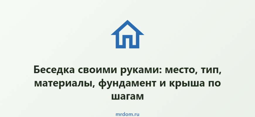 Беседка своими руками: место, тип, материалы, фундамент и крыша по шагам